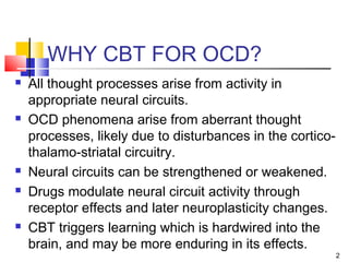 2
WHY CBT FOR OCD?
 All thought processes arise from activity in
appropriate neural circuits.
 OCD phenomena arise from aberrant thought
processes, likely due to disturbances in the cortico-
thalamo-striatal circuitry.
 Neural circuits can be strengthened or weakened.
 Drugs modulate neural circuit activity through
receptor effects and later neuroplasticity changes.
 CBT triggers learning which is hardwired into the
brain, and may be more enduring in its effects.
 