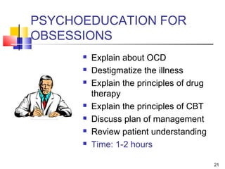 21
PSYCHOEDUCATION FOR
OBSESSIONS
 Explain about OCD
 Destigmatize the illness
 Explain the principles of drug
therapy
 Explain the principles of CBT
 Discuss plan of management
 Review patient understanding
 Time: 1-2 hours
 