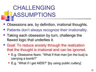 22
CHALLENGING
ASSUMPTIONS
 Obsessions are, by definition, irrational thoughts.
 Patients don’t always recognize their irrationality.
 Taking each obsession by turn, challenge the
flawed logic that underlies it.
 Goal: To reduce anxiety through the realization
that the thought is irrational and can be ignored.
 E.g. Obsessive fears: “What if that man [on the bus] is
carrying a bomb?”
 E.g. “What if I get AIDS?” [by using public cutlery]
 