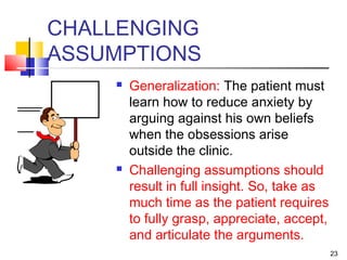 23
CHALLENGING
ASSUMPTIONS
 Generalization: The patient must
learn how to reduce anxiety by
arguing against his own beliefs
when the obsessions arise
outside the clinic.
 Challenging assumptions should
result in full insight. So, take as
much time as the patient requires
to fully grasp, appreciate, accept,
and articulate the arguments.
 