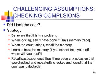 28
CHALLENGING ASSUMPTIONS:
CHECKING COMPLSIONS
 Did I lock the door?
 Strategy
 Be aware that this is a problem.
 When locking, say “I have done it” [lays memory trace].
 When the doubt arises, recall the memory.
 Learn to trust the memory [if you cannot trust yourself,
whom will you trust?]
 Recall past experience [has there been any occasion that
you checked and repeatedly checked and found that the
door was unlocked?]
 