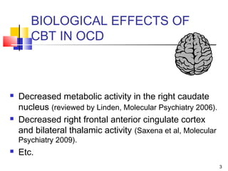 3
BIOLOGICAL EFFECTS OF
CBT IN OCD
 Decreased metabolic activity in the right caudate
nucleus (reviewed by Linden, Molecular Psychiatry 2006).
 Decreased right frontal anterior cingulate cortex
and bilateral thalamic activity (Saxena et al, Molecular
Psychiatry 2009).
 Etc.
 