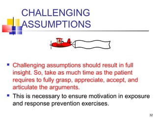 32
CHALLENGING
ASSUMPTIONS
 Challenging assumptions should result in full
insight. So, take as much time as the patient
requires to fully grasp, appreciate, accept, and
articulate the arguments.
 This is necessary to ensure motivation in exposure
and response prevention exercises.
 