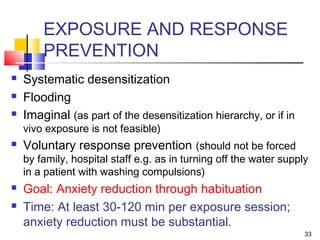 33
EXPOSURE AND RESPONSE
PREVENTION
 Systematic desensitization
 Flooding
 Imaginal (as part of the desensitization hierarchy, or if in
vivo exposure is not feasible)
 Voluntary response prevention (should not be forced
by family, hospital staff e.g. as in turning off the water supply
in a patient with washing compulsions)
 Goal: Anxiety reduction through habituation
 Time: At least 30-120 min per exposure session;
anxiety reduction must be substantial.
 