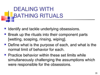 35
DEALING WITH
BATHING RITUALS
 Identify and tackle underlying obsessions.
 Break up the rituals into their component parts
[wetting, soaping, rinsing, wiping].
 Define what is the purpose of each, and what is the
normal limit of behavior for each.
 Practice behavior within these set limits while
simultaneously challenging the assumptions which
were responsible for the obsessions.
 