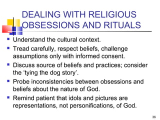 36
DEALING WITH RELIGIOUS
OBSESSIONS AND RITUALS
 Understand the cultural context.
 Tread carefully, respect beliefs, challenge
assumptions only with informed consent.
 Discuss source of beliefs and practices; consider
the ‘tying the dog story’.
 Probe inconsistencies between obsessions and
beliefs about the nature of God.
 Remind patient that idols and pictures are
representations, not personifications, of God.
 