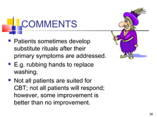 38
COMMENTS
 Patients sometimes develop
substitute rituals after their
primary symptoms are addressed.
 E.g. rubbing hands to replace
washing.
 Not all patients are suited for
CBT; not all patients will respond;
however, some improvement is
better than no improvement.
 