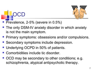 7
OCD
 Prevalence, 2-5% (severe in 0.5%)
 The only DSM-IV anxiety disorder in which anxiety
is not the main symptom.
 Primary symptoms: obsessions and/or compulsions.
 Secondary symptoms include depression.
 Underlying OCPD in 50% of patients.
 Comorbidities include tic disorder.
 OCD may be secondary to other conditions; e.g.
schizophrenia, atypical antipsychotic therapy.
 