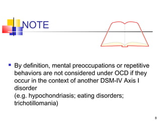 8
NOTE
 By definition, mental preoccupations or repetitive
behaviors are not considered under OCD if they
occur in the context of another DSM-IV Axis I
disorder
(e.g. hypochondriasis; eating disorders;
trichotillomania)
 