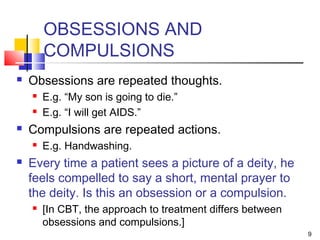9
OBSESSIONS AND
COMPULSIONS
 Obsessions are repeated thoughts.
 E.g. “My son is going to die.”
 E.g. “I will get AIDS.”
 Compulsions are repeated actions.
 E.g. Handwashing.
 Every time a patient sees a picture of a deity, he
feels compelled to say a short, mental prayer to
the deity. Is this an obsession or a compulsion.
 [In CBT, the approach to treatment differs between
obsessions and compulsions.]
 