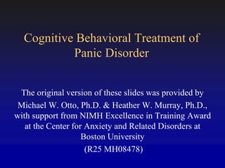 Cognitive Behavioral Treatment of
Panic Disorder
The original version of these slides was provided by
Michael W. Otto, Ph.D. & Heather W. Murray, Ph.D.,
with support from NIMH Excellence in Training Award
at the Center for Anxiety and Related Disorders at
Boston University
(R25 MH08478)
 