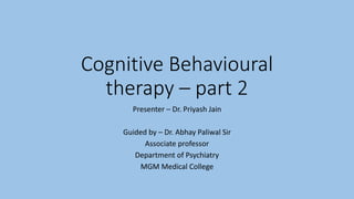 Cognitive Behavioural
therapy – part 2
Presenter – Dr. Priyash Jain
Guided by – Dr. Abhay Paliwal Sir
Associate professor
Department of Psychiatry
MGM Medical College
 