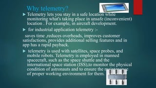 Why telemetry?
 Telemetry lets you stay in a safe location while
monitoring what's taking place in unsafe (inconvenient)
location . For example, in aircraft development.
 for industrial application telemetry :-
saves time ,reduces overheads, improves customer
satisfactions, provides additional selling features and in
app has a rapid payback.
 telemetry is used with satellites, space probes, and
mobile robots. Telemetry is employed in manned
spacecraft, such as the space shuttle and the
international space station (ISS),to monitor the physical
condition of astronauts and to ensure the maintenance
of proper working environment for them.
 
