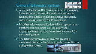 General telemetry system
 A telemetry transmitter consists of a set of measuring
instruments, an encoder that translates instrument
readings into analog or digital signals,a modulator,
and a wireless transmitter with an antenna.
 In todays telemetry application, which support large
numbers of measurands, it is too costly and
impractical to use separate transmission channel for
measured quantity.
 The telemetry process also involves grouping
measurements into a format that can be transmitted as
a single data stream.
 