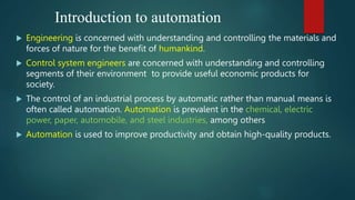 Introduction to automation
 Engineering is concerned with understanding and controlling the materials and
forces of nature for the benefit of humankind.
 Control system engineers are concerned with understanding and controlling
segments of their environment to provide useful economic products for
society.
 The control of an industrial process by automatic rather than manual means is
often called automation. Automation is prevalent in the chemical, electric
power, paper, automobile, and steel industries, among others
 Automation is used to improve productivity and obtain high-quality products.
 