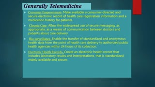  Consumer Empowerment- Make available a consumer-directed and
secure electronic record of health care registration information and a
medication history for patients.
 Chronic Care- Allow the widespread use of secure messaging, as
appropriate, as a means of communication between doctors and
patients about care delivery.
 Bio surveillance- Enable the transfer of standardized and anonymous
health data from the point of health care delivery to authorized public
health agencies within 24 hours of its collection.
 Electronic Health Records- Create an electronic health record that
includes laboratory results and interpretations, that is standardized,
widely available and secure.
 