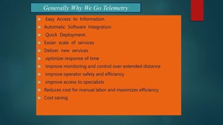 Generally Why We Go Telemetry
 Easy Access to Information.
 Automatic Software Integration
 Quick Deployment.
 Easier scale of services
 Deliver new services
 optimize response of time
 improve monitoring and control over extended distance
 improve operator safety and efficiency
 improve access to specialists
 Reduces cost for manual labor and maximizes efficiency
 Cost saving
 