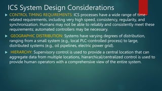ICS System Design Considerations
 CONTROL TIMING REQUIREMENTS: ICS processes have a wide range of time-
related requirements, including very high speed, consistency, regularity, and
synchronization. Humans may not be able to reliably and consistently meet these
requirements; automated controllers may be necessary.
 GEOGRAPHIC DISTRIBUTION: Systems have varying degrees of distribution,
ranging from a small system (e.g., local PLC-controlled process) to large,
distributed systems (e.g., oil pipelines, electric power grid).
 HIERARCHY: Supervisory control is used to provide a central location that can
aggregate data from multiple locations, hierarchical/centralized control is used to
provide human operators with a comprehensive view of the entire system.
 