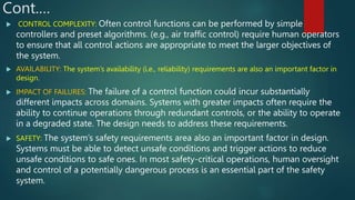 Cont.…
 CONTROL COMPLEXITY: Often control functions can be performed by simple
controllers and preset algorithms. (e.g., air traffic control) require human operators
to ensure that all control actions are appropriate to meet the larger objectives of
the system.
 AVAILABILITY: The system’s availability (i.e., reliability) requirements are also an important factor in
design.
 IMPACT OF FAILURES: The failure of a control function could incur substantially
different impacts across domains. Systems with greater impacts often require the
ability to continue operations through redundant controls, or the ability to operate
in a degraded state. The design needs to address these requirements.
 SAFETY: The system’s safety requirements area also an important factor in design.
Systems must be able to detect unsafe conditions and trigger actions to reduce
unsafe conditions to safe ones. In most safety-critical operations, human oversight
and control of a potentially dangerous process is an essential part of the safety
system.
 