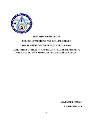 1
ARBA MINCH UNIVERSITY
COLEGE OF MEDICINE AND HEALTH SCIENCE
DEPARTMENT OF COMPREHENSIVE NURSING
ASSESSMENT OF HEALTH AND HEALTH RELATE PROBLEMS IN
ARBA MINCH TOWN MEHAL KETEMA, NECHSAR KEBELE.
NOVEMBER 2023 G.C
SOUTH ETHIOPIA
 