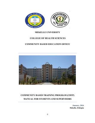0
MEKELLE UNIVERSITY
COLLEGE OF HEALTH SCIENCES
COMMUNITY BASED EDUCATION OFFICE
COMMUNITY BASED TRAINING PROGRAM (CBTP)
MANUAL FOR STUDENTS AND SUPERVISORS
January, 2016
Mekelle, Ethiopia
 