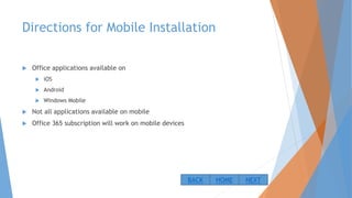 Directions for Mobile Installation
 Office applications available on
 iOS
 Android
 Windows Mobile
 Not all applications available on mobile
 Office 365 subscription will work on mobile devices
NEXTBACK HOME
 