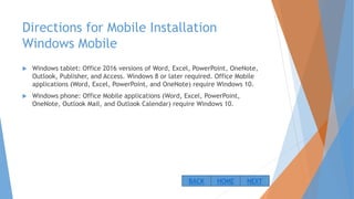 Directions for Mobile Installation
Windows Mobile
 Windows tablet: Office 2016 versions of Word, Excel, PowerPoint, OneNote,
Outlook, Publisher, and Access. Windows 8 or later required. Office Mobile
applications (Word, Excel, PowerPoint, and OneNote) require Windows 10.
 Windows phone: Office Mobile applications (Word, Excel, PowerPoint,
OneNote, Outlook Mail, and Outlook Calendar) require Windows 10.
NEXTBACK HOME
 