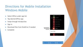 Directions for Mobile Installation
Windows Mobile
 Select Office under app list
 Tap desired Office app
 Swipe through introduction
 Sign in
 Download files from OneDrive if needed
 Complete
NEXTBACK HOME
 