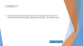 CORRECT
 Schools and businesses will generally have a help desk that will assist in
technical issues including login and password recovery. Give them a call !!
NEXTHOME
 