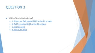 QUESTION 3
 Which of the following is true?
 A. iPhones and iPads require iOS OS version 9.0 or higher
 B. iPad Pro requires iOS OS version 8.0 or higher
 C. All of the above
 D. None of the above
 