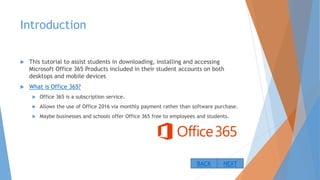 Introduction
 This tutorial to assist students in downloading, installing and accessing
Microsoft Office 365 Products included in their student accounts on both
desktops and mobile devices
 What is Office 365?
 Office 365 is a subscription service.
 Allows the use of Office 2016 via monthly payment rather than software purchase.
 Maybe businesses and schools offer Office 365 free to employees and students.
NEXTBACK
 