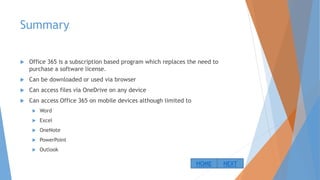 Summary
 Office 365 is a subscription based program which replaces the need to
purchase a software license.
 Can be downloaded or used via browser
 Can access files via OneDrive on any device
 Can access Office 365 on mobile devices although limited to
 Word
 Excel
 OneNote
 PowerPoint
 Outlook
NEXTHOME
 