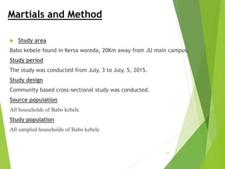Martials and Method
 Study area
Babo kebele found in Kersa woreda, 20Km away from JU main campus.
Study period
The study was conducted from July, 3 to July, 5, 2015.
Study design
Community based cross-sectional study was conducted.
Source population
All households of Babo kebele
Study population
All sampled households of Babo kebele
10
 