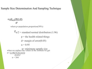 Sample Size Determination And Sampling Technique
n=(Za/2)2P(1-P)
d2
where p=population proportion(50%)
zα/2 = standard normal distribution (1.96)
p = the health related things
d= margin of error(0.05)
α = 0.95
n= minimum sample size
when we replace the values in the formula we get
n= (1.96)2 0.5(1-0.5)
(0.05)2
n = 384
11
 