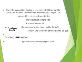 Since the population studied is less than 10,000 we use the
correction formula to determine the corrected sample size.
where, Nf is corrected sample size
n is calculated sample size
N is total household
when we repeal the values in the formula
we get the corrected sample size to be 204

 Systematic random sampling was used.
12
Nf = __n___
1+n/N
Nf = 384/(1+384/436)=204
 