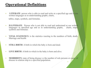 Operational Definitions
 LITERATE: person who is able to read and write at a specified age and to use
written languages as in understanding graphs, charts,
tables, maps, symbols, and formulas.
 ILLITERATE: Person who is not able to read and understand or use written
languages in specified age and as in understanding graphs, charts, maps,
symbols and formulas.
 VITAL STATISTICS: is the statistics reacting to the numbers of birth, death,
Marriage and health
 STILL BIRTH: A birth in which the baby is born and dead.
 LIVE BIRTH: A birth in which in the baby is born and alive.
 MORBIDITY: state of being disease i.e the number of sick persons or cases of
disease in relation ship to a specified population.
17
 