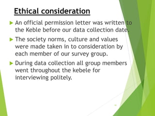 Ethical consideration
 An official permission letter was written to
the Keble before our data collection date.
 The society norms, culture and values
were made taken in to consideration by
each member of our survey group.
 During data collection all group members
went throughout the kebele for
interviewing politely.
19
 