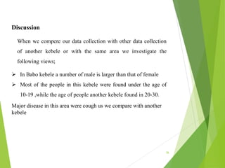 36
Discussion
When we compere our data collection with other data collection
of another kebele or with the same area we investigate the
following views;
 In Babo kebele a number of male is larger than that of female
 Most of the people in this kebele were found under the age of
10-19 ,while the age of people another kebele found in 20-30.
Major disease in this area were cough us we compare with another
kebele
 