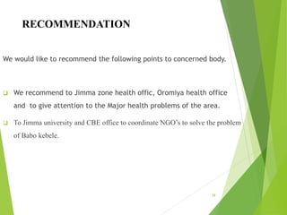 RECOMMENDATION
We would like to recommend the following points to concerned body.
 We recommend to Jimma zone health offic, Oromiya health office
and to give attention to the Major health problems of the area.
 To Jimma university and CBE office to coordinate NGO’s to solve the problem
of Babo kebele.
38
 