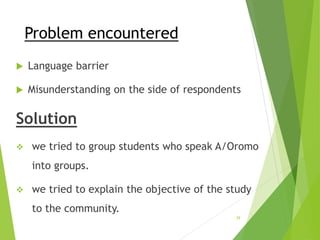 Problem encountered
 Language barrier
 Misunderstanding on the side of respondents
Solution
 we tried to group students who speak A/Oromo
into groups.
 we tried to explain the objective of the study
to the community.
39
 