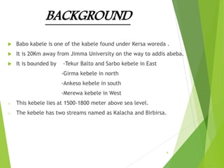 BACKGROUND
 Babo kabele is one of the kabele found under Kersa woreda .
 It is 20Km away from Jimma University on the way to addis abeba.
 It is bounded by -Tekur Balto and Sarbo kebele in East
-Girma kebele in north
-Ankeso kebele in south
-Merewa kebele in West
o This kebele lies at 1500-1800 meter above sea level.
o The kebele has two streams named as Kalacha and Birbirsa.
6
 