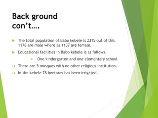 Back ground
con’t….
 The total population of Babo kebele is 2315 out of this
1178 are male where as 1137 are female.
 Educational facilities in Babo kebele is as follows.
 One kindergarten and one elementary school.
 There are 5 mosques with no other religious institution.
 In the kebele 78 hectares has been irrigated.
7
 
