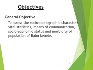 Objectives
General Objective
To assess the socio-demographic characters,
vital statistics, means of communication,
socio-economic status and morbidity of
population of Babo kebele.
8
 