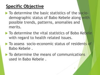 Specific Objective
 To determine the basic statistics of the socio-
demographic status of Babo Kebele along with
possible trends, patterns, anomalies and
merits.
 To determine the vital statistics of Bobo Kebele
with regard to health related issues.
 To assess socio-economic status of residents of
Babo Kebele .
 To determine the means of communications
used in Babo Kebele .
9
 
