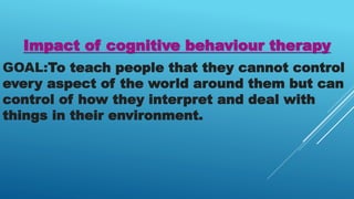 Impact of cognitive behaviour therapy
GOAL:To teach people that they cannot control
every aspect of the world around them but can
control of how they interpret and deal with
things in their environment.
 