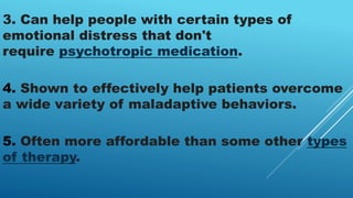 3. Can help people with certain types of
emotional distress that don't
require psychotropic medication.
4. Shown to effectively help patients overcome
a wide variety of maladaptive behaviors.
5. Often more affordable than some other types
of therapy.
 