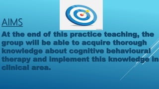 AIMS
At the end of this practice teaching, the
group will be able to acquire thorough
knowledge about cognitive behavioural
therapy and implement this knowledge in
clinical area.
 