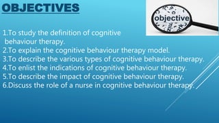 1.To study the definition of cognitive
behaviour therapy.
2.To explain the cognitive behaviour therapy model.
3.To describe the various types of cognitive behaviour therapy.
4.To enlist the indications of cognitive behaviour therapy.
5.To describe the impact of cognitive behaviour therapy.
6.Discuss the role of a nurse in cognitive behaviour therapy.
OBJECTIVES
 