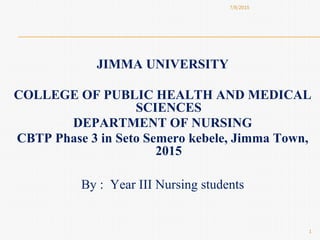 JIMMA UNIVERSITY
COLLEGE OF PUBLIC HEALTH AND MEDICAL
SCIENCES
DEPARTMENT OF NURSING
CBTP Phase 3 in Seto Semero kebele, Jimma Town,
2015
By : Year III Nursing students
7/8/2015
1
 
