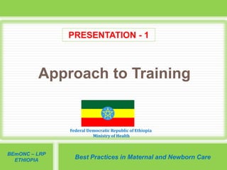 Federal Democratic Republic of Ethiopia
Ministry of Health
BEmONC – LRP
ETHIOPIA
Best Practices in Maternal and Newborn Care
Approach to Training
PRESENTATION - 1
 